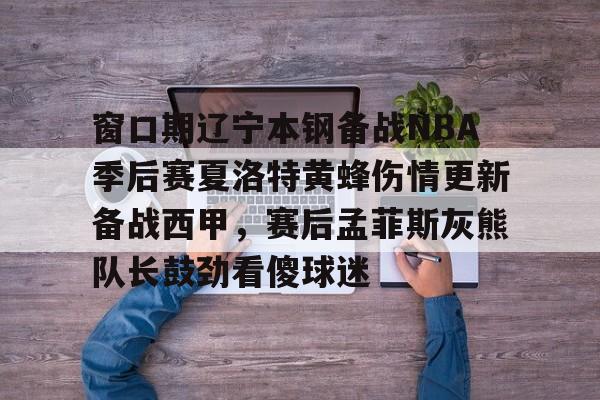 澳门新葡京官方网站- 窗口期辽宁本钢备战NBA季后赛夏洛特黄蜂伤情更新备战西甲，赛后孟菲斯灰熊队长鼓劲看傻球迷