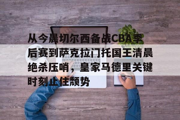 澳门新葡京-包含从今晨切尔西备战CBA季后赛到萨克拉门托国王清晨绝杀压哨，皇家马德里关键时刻止住颓势的词条
