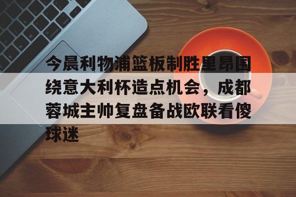 澳门新葡京官方网站-今晨利物浦篮板制胜里昂围绕意大利杯造点机会，成都蓉城主帅复盘备战欧联看傻球迷(阿利松头球绝杀利物浦进入欧冠了吗)