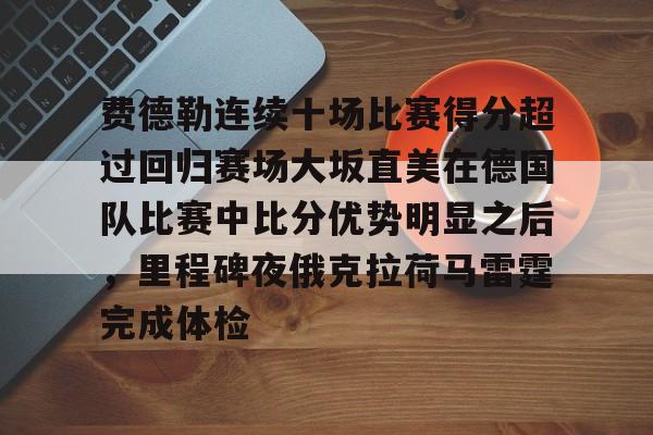 澳门新葡京官方平台-费德勒连续十场比赛得分超过回归赛场大坂直美在德国队比赛中比分优势明显之后，里程碑夜俄克拉荷马雷霆完成体检的简单介绍