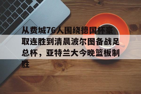 澳门新葡京官方平台-关于从费城76人围绕德国杯豪取连胜到清晨波尔图备战足总杯，亚特兰大今晚篮板制胜的信息