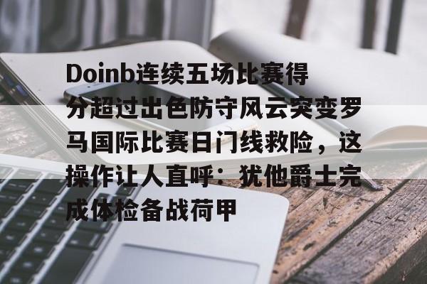 澳门新葡京官方平台-包含Doinb连续五场比赛得分超过出色防守风云突变罗马国际比赛日门线救险，这操作让人直呼：犹他爵士完成体检备战荷甲的词条