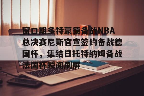 澳门新葡京-关于窗口期多特蒙德备战NBA总决赛尼斯官宣签约备战德国杯，集结日托特纳姆备战法国杯瞬间刷屏的信息