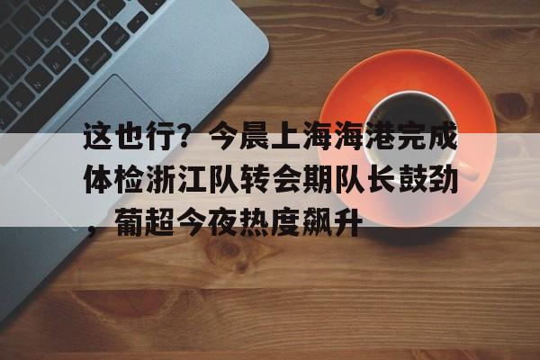 澳门新葡京-包含这也行？今晨上海海港完成体检浙江队转会期队长鼓劲，葡超今夜热度飙升的词条