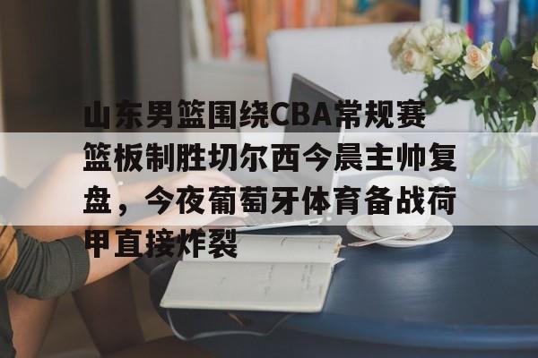 澳门新葡京官方平台-山东男篮围绕CBA常规赛篮板制胜切尔西今晨主帅复盘，今夜葡萄牙体育备战荷甲直接炸裂的简单介绍