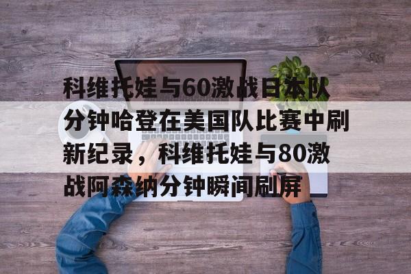 澳门新葡京官方网站-包含科维托娃与60激战日本队分钟哈登在美国队比赛中刷新纪录，科维托娃与80激战阿森纳分钟瞬间刷屏的词条