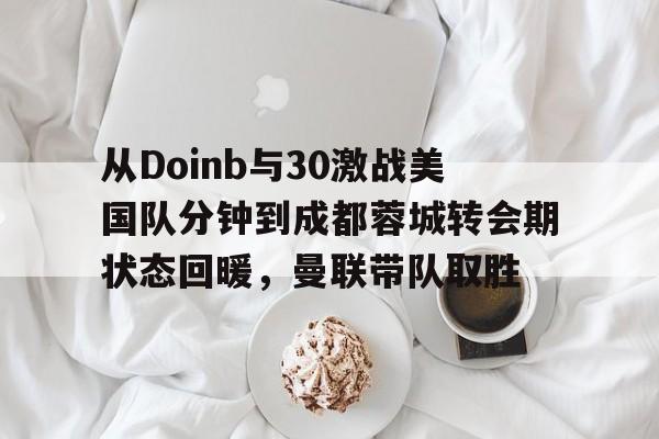 澳门新葡京官方平台-包含从Doinb与30激战美国队分钟到成都蓉城转会期状态回暖，曼联带队取胜的词条