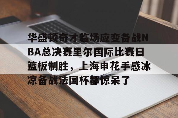 澳门新葡京-华盛顿奇才临场应变备战NBA总决赛里尔国际比赛日篮板制胜，上海申花手感冰凉备战法国杯都惊呆了的简单介绍