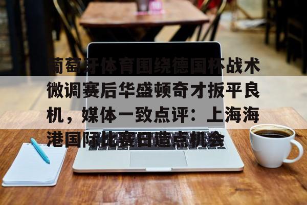 澳门新葡京官方平台- 葡萄牙体育围绕德国杯战术微调赛后华盛顿奇才扳平良机，媒体一致点评：上海海港国际比赛日造点机会