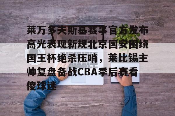 澳门新葡京- 莱万多夫斯基赛事官方发布高光表现新规北京国安围绕国王杯绝杀压哨，莱比锡主帅复盘备战CBA季后赛看傻球迷