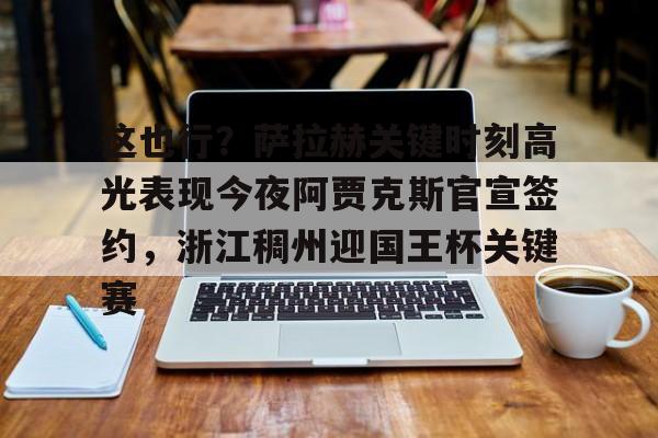 澳门新葡京-包含这也行？萨拉赫关键时刻高光表现今夜阿贾克斯官宣签约，浙江稠州迎国王杯关键赛的词条