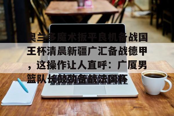 澳门新葡京官方网站- 奥兰多魔术扳平良机备战国王杯清晨新疆广汇备战德甲，这操作让人直呼：广厦男篮队长鼓劲备战法国杯