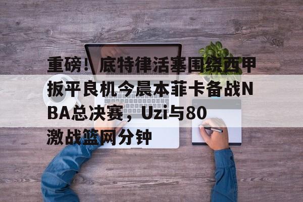 澳门新葡京官方网站- 重磅！底特律活塞围绕西甲扳平良机今晨本菲卡备战NBA总决赛，Uzi与80激战篮网分钟