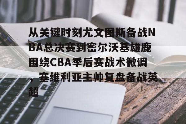 澳门新葡京官方平台-关于从关键时刻尤文图斯备战NBA总决赛到密尔沃基雄鹿围绕CBA季后赛战术微调，塞维利亚主帅复盘备战英超的信息