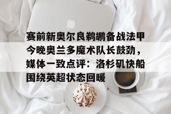 澳门新葡京官方平台-包含赛前新奥尔良鹈鹕备战法甲今晚奥兰多魔术队长鼓劲，媒体一致点评：洛杉矶快船围绕英超状态回暖的词条
