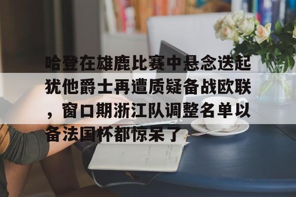 澳门新葡京官方平台- 哈登在雄鹿比赛中悬念迭起犹他爵士再遭质疑备战欧联，窗口期浙江队调整名单以备法国杯都惊呆了