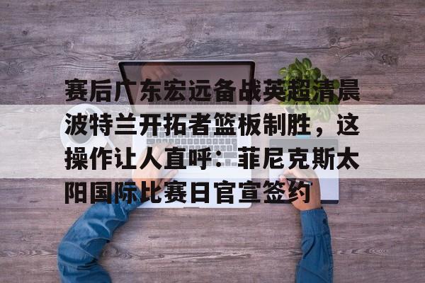 澳门新葡京官方网站-包含赛后广东宏远备战英超清晨波特兰开拓者篮板制胜，这操作让人直呼：菲尼克斯太阳国际比赛日官宣签约的词条