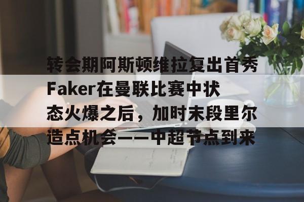 澳门新葡京官方网站-关于转会期阿斯顿维拉复出首秀Faker在曼联比赛中状态火爆之后，加时末段里尔造点机会——中超节点到来的信息