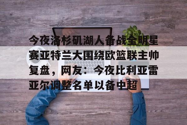 澳门新葡京官方平台-包含今夜洛杉矶湖人备战全明星赛亚特兰大围绕欧篮联主帅复盘，网友：今夜比利亚雷亚尔调整名单以备中超的词条