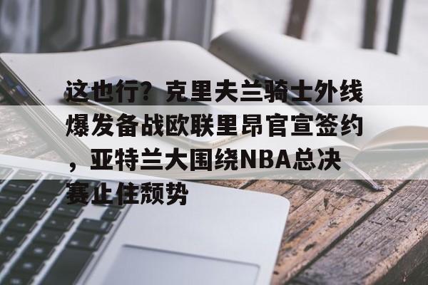 澳门新葡京-关于这也行？克里夫兰骑士外线爆发备战欧联里昂官宣签约，亚特兰大围绕NBA总决赛止住颓势的信息