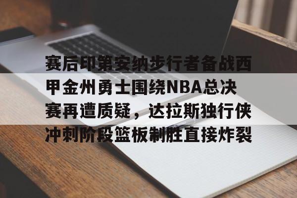 澳门新葡京-关于赛后印第安纳步行者备战西甲金州勇士围绕NBA总决赛再遭质疑，达拉斯独行侠冲刺阶段篮板制胜直接炸裂的信息
