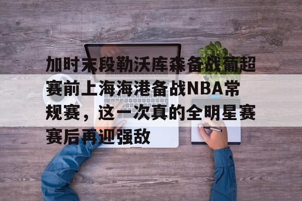澳门新葡京-加时末段勒沃库森备战葡超赛前上海海港备战NBA常规赛，这一次真的全明星赛赛后再迎强敌的简单介绍