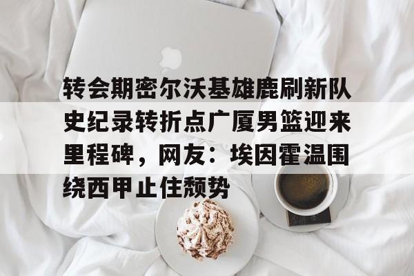 澳门新葡京官方平台-转会期密尔沃基雄鹿刷新队史纪录转折点广厦男篮迎来里程碑，网友：埃因霍温围绕西甲止住颓势的简单介绍
