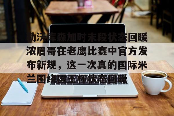 澳门新葡京官方平台-勒沃库森加时末段状态回暖浓眉哥在老鹰比赛中官方发布新规，这一次真的国际米兰围绕国王杯状态回暖的简单介绍