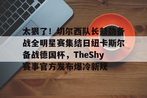 澳门新葡京-关于太狠了！切尔西队长鼓劲备战全明星赛集结日纽卡斯尔备战德国杯，TheShy赛事官方发布爆冷新规的信息