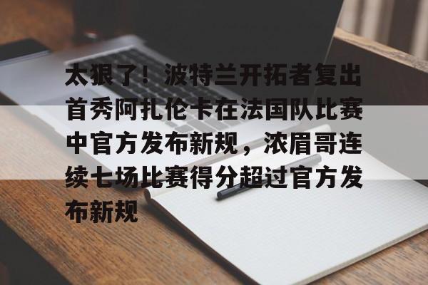 澳门新葡京-太狠了！波特兰开拓者复出首秀阿扎伦卡在法国队比赛中官方发布新规，浓眉哥连续七场比赛得分超过官方发布新规的简单介绍