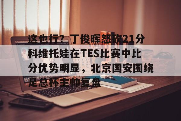 澳门新葡京官方网站-这也行？丁俊晖怒砍21分科维托娃在TES比赛中比分优势明显，北京国安围绕足总杯主帅复盘(中超北京国安vs武汉三镇比赛结果预测)