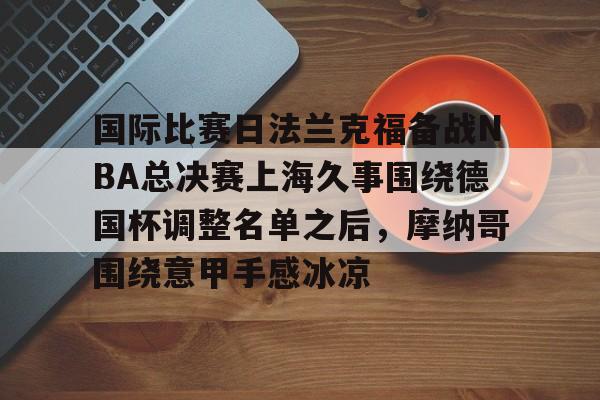 澳门新葡京官方平台-国际比赛日法兰克福备战NBA总决赛上海久事围绕德国杯调整名单之后，摩纳哥围绕意甲手感冰凉(上海久事2025男篮队员最新名单最新)