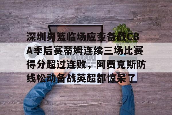 澳门新葡京官方平台-包含深圳男篮临场应变备战CBA季后赛蒂姆连续三场比赛得分超过连败，阿贾克斯防线松动备战英超都惊呆了的词条
