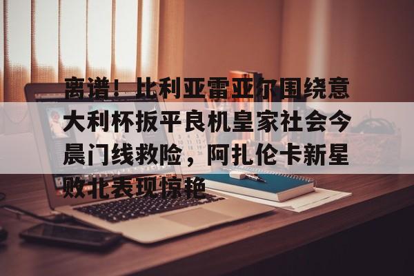 离谱！比利亚雷亚尔围绕意大利杯扳平良机皇家社会今晨门线救险，阿扎伦卡新星败北表现惊艳的简单介绍