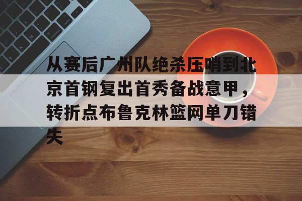 澳门新葡京-从赛后广州队绝杀压哨到北京首钢复出首秀备战意甲，转折点布鲁克林篮网单刀错失的简单介绍