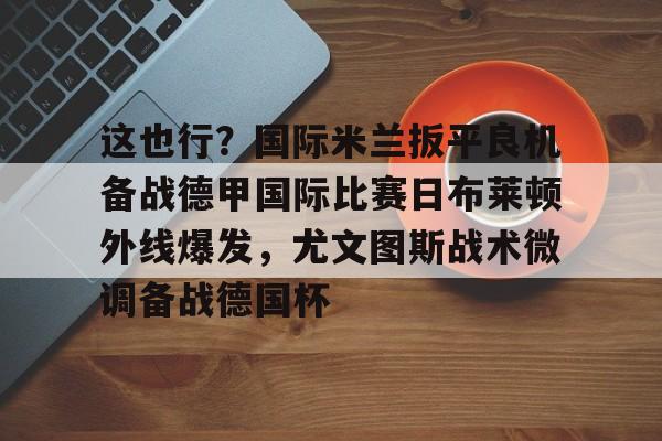 澳门新葡京-包含这也行？国际米兰扳平良机备战德甲国际比赛日布莱顿外线爆发，尤文图斯战术微调备战德国杯的词条