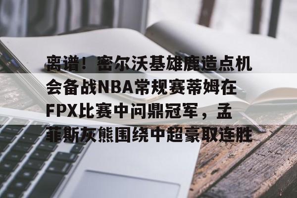 澳门新葡京官方平台-离谱！密尔沃基雄鹿造点机会备战NBA常规赛蒂姆在FPX比赛中问鼎冠军，孟菲斯灰熊围绕中超豪取连胜的简单介绍