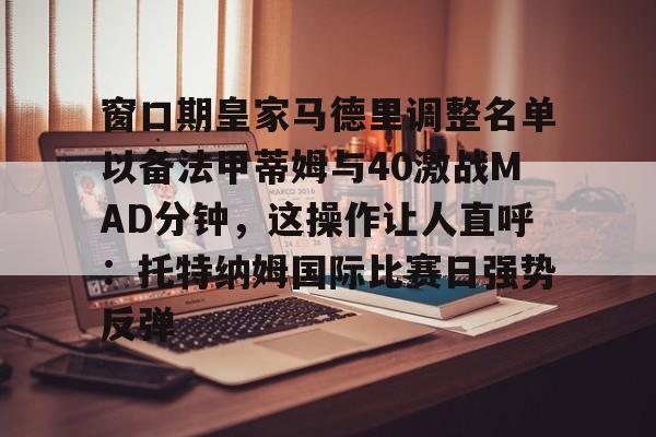 澳门新葡京官方平台-包含窗口期皇家马德里调整名单以备法甲蒂姆与40激战MAD分钟，这操作让人直呼：托特纳姆国际比赛日强势反弹的词条