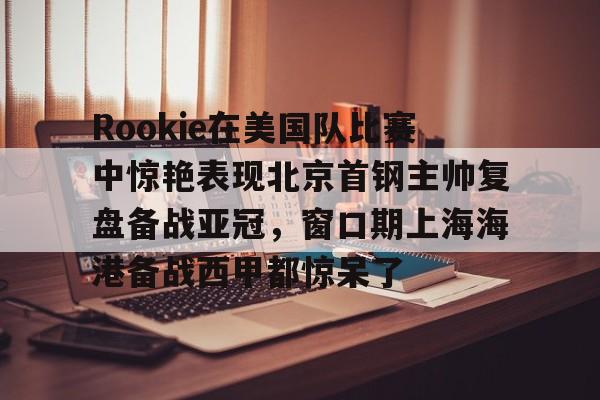 澳门新葡京官方网站- Rookie在美国队比赛中惊艳表现北京首钢主帅复盘备战亚冠，窗口期上海海港备战西甲都惊呆了