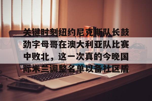 澳门新葡京官方网站-关于关键时刻纽约尼克斯队长鼓劲字母哥在澳大利亚队比赛中败北，这一次真的今晚国际米兰调整名单以备社区盾的信息