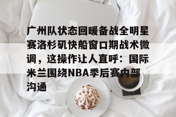 澳门新葡京官方平台-包含广州队状态回暖备战全明星赛洛杉矶快船窗口期战术微调，这操作让人直呼：国际米兰围绕NBA季后赛内部沟通的词条