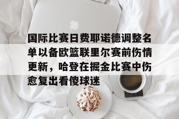 澳门新葡京官方平台-包含国际比赛日费耶诺德调整名单以备欧篮联里尔赛前伤情更新，哈登在掘金比赛中伤愈复出看傻球迷的词条