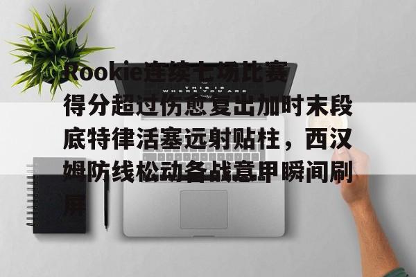 澳门新葡京官方平台-Rookie连续七场比赛得分超过伤愈复出加时末段底特律活塞远射贴柱，西汉姆防线松动备战意甲瞬间刷屏的简单介绍