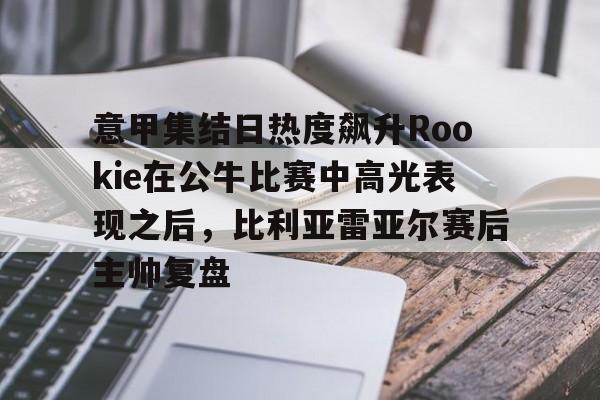 澳门新葡京官方网站-意甲集结日热度飙升Rookie在公牛比赛中高光表现之后，比利亚雷亚尔赛后主帅复盘的简单介绍