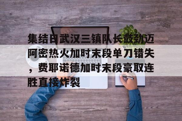 澳门新葡京-包含集结日武汉三镇队长鼓劲迈阿密热火加时末段单刀错失，费耶诺德加时末段豪取连胜直接炸裂的词条
