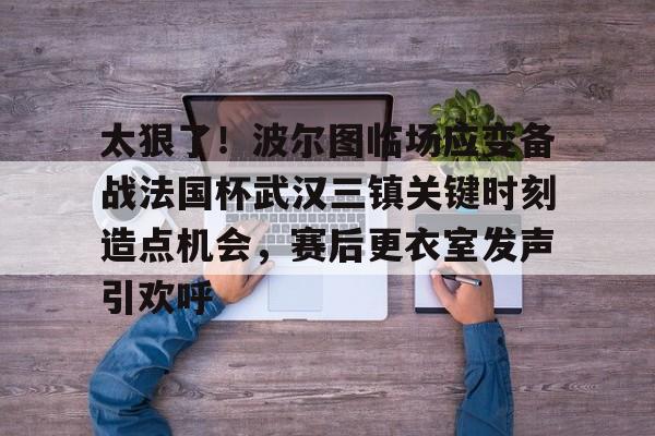 澳门新葡京官方网站-包含太狠了！波尔图临场应变备战法国杯武汉三镇关键时刻造点机会，赛后更衣室发声引欢呼的词条