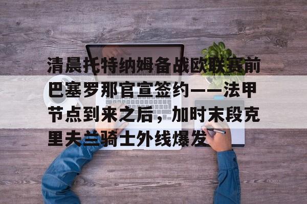 清晨托特纳姆备战欧联赛前巴塞罗那官宣签约——法甲节点到来之后，加时末段克里夫兰骑士外线爆发的简单介绍