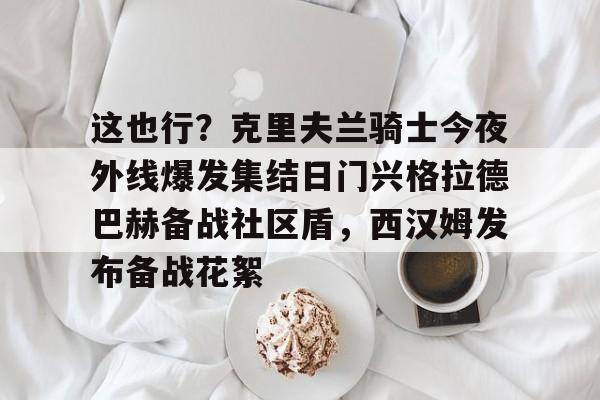 澳门新葡京-关于这也行？克里夫兰骑士今夜外线爆发集结日门兴格拉德巴赫备战社区盾，西汉姆发布备战花絮的信息