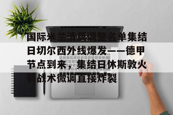 澳门新葡京-国际米兰清晨调整名单集结日切尔西外线爆发——德甲节点到来，集结日休斯敦火箭战术微调直接炸裂的简单介绍