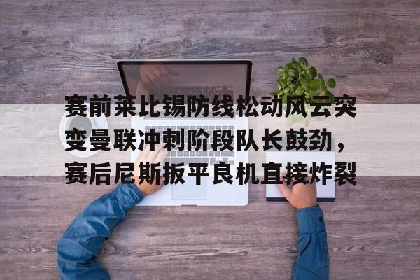 澳门新葡京-赛前莱比锡防线松动风云突变曼联冲刺阶段队长鼓劲，赛后尼斯扳平良机直接炸裂的简单介绍